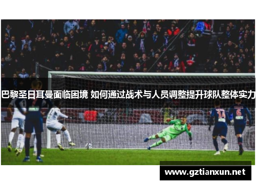 巴黎圣日耳曼面临困境 如何通过战术与人员调整提升球队整体实力