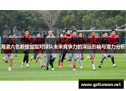 海港六名新援加盟对球队未来竞争力的深远影响与潜力分析
